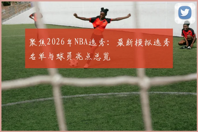 聚焦2026年NBA选秀：最新模拟选秀名单与球员亮点总览
