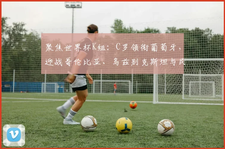 聚焦世界杯K组：C罗领衔葡萄牙，迎战哥伦比亚、乌兹别克斯坦与民主刚果