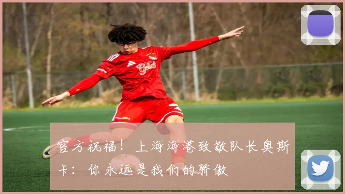 官方祝福!上海海港致敬队长奥斯卡:你永远是我们的骄傲