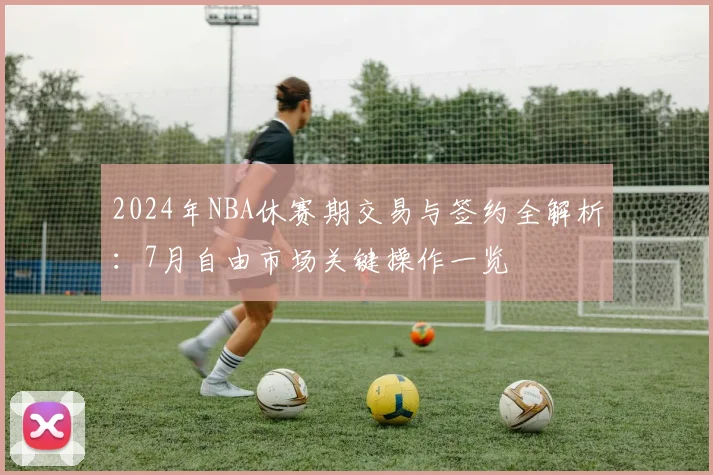 2024年NBA休赛期交易与签约全解析：7月自由市场关键操作一览