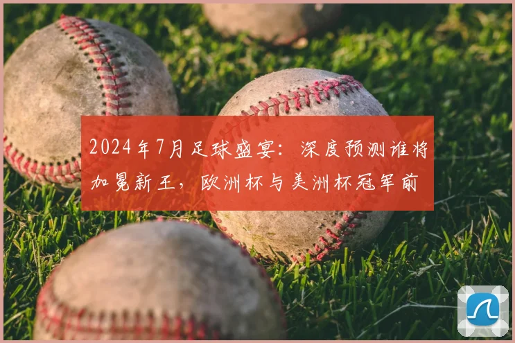 2024年7月足球盛宴：深度预测谁将加冕新王，欧洲杯与美洲杯冠军前瞻