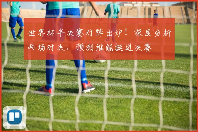 世界杯半决赛对阵出炉！深度分析两场对决，预测谁能挺进决赛