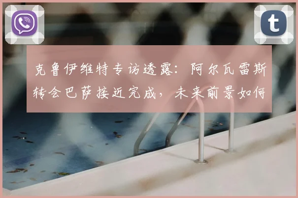 克鲁伊维特专访透露：阿尔瓦雷斯转会巴萨接近完成，未来前景如何深度解析