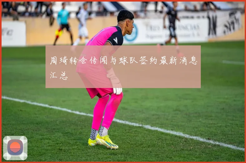 周琦转会传闻与球队签约最新消息汇总
