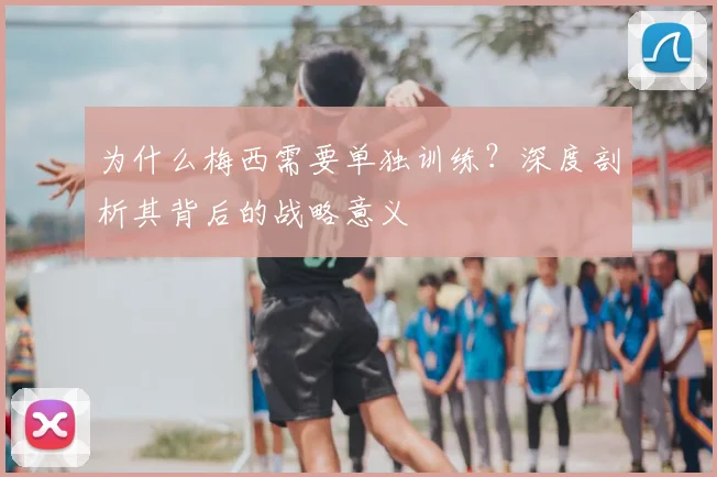 为什么梅西需要单独训练？深度剖析其背后的战略意义