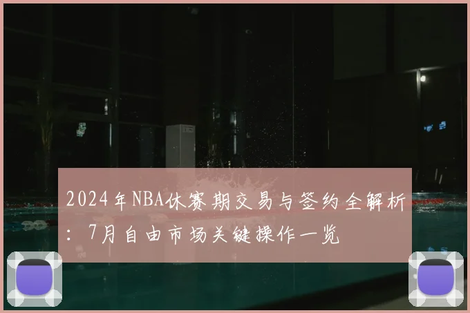 2024年NBA休赛期交易与签约全解析：7月自由市场关键操作一览