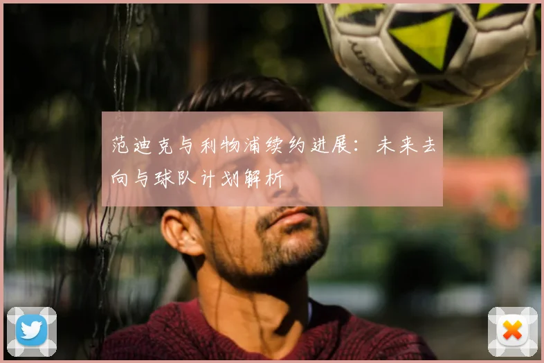 范迪克与利物浦续约进展：未来去向与球队计划解析