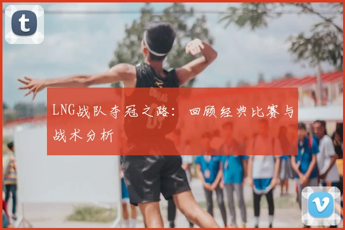 LNG战队夺冠之路：回顾经典比赛与战术分析