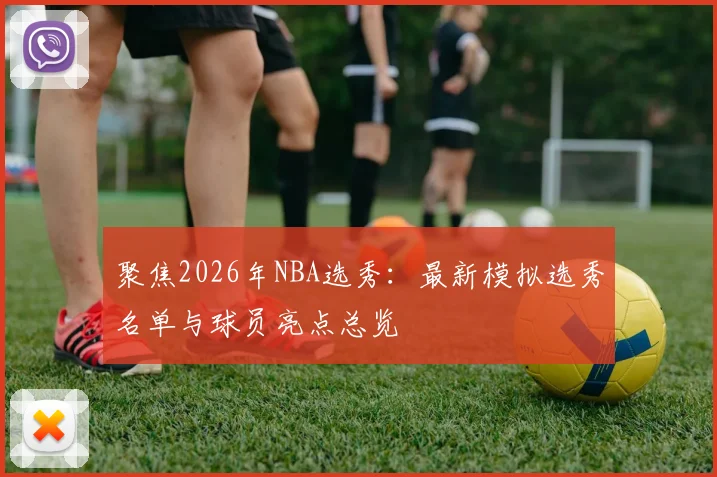 聚焦2026年NBA选秀：最新模拟选秀名单与球员亮点总览