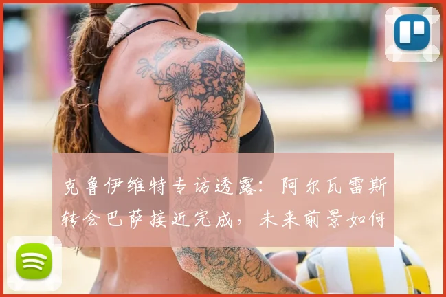 克鲁伊维特专访透露：阿尔瓦雷斯转会巴萨接近完成，未来前景如何深度解析