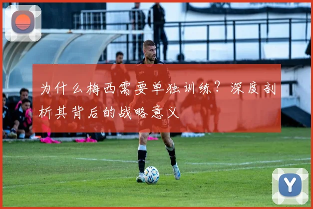 为什么梅西需要单独训练?深度剖析其背后的战略意义