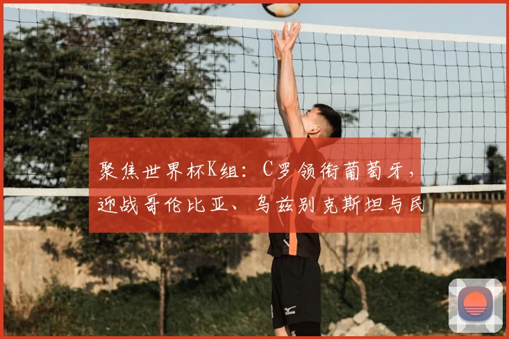 聚焦世界杯K组：C罗领衔葡萄牙，迎战哥伦比亚、乌兹别克斯坦与民主刚果