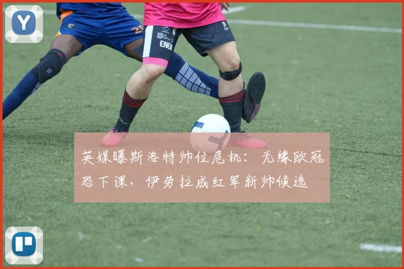 英媒曝斯洛特帅位危机：无缘欧冠恐下课，伊劳拉成红军新帅候选
