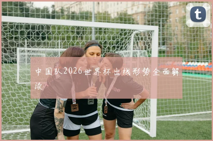 中国队2026世界杯出线形势全面解读