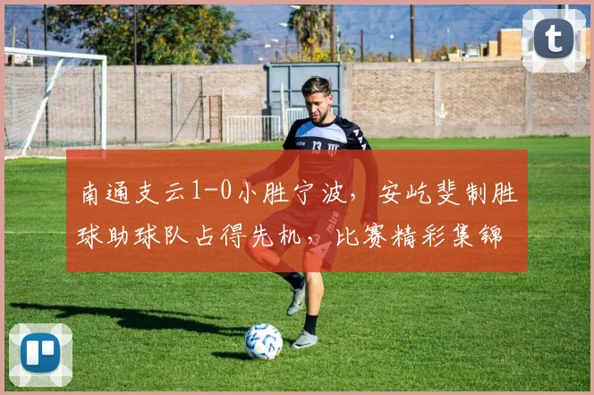 南通支云1-0小胜宁波，安屹斐制胜球助球队占得先机，比赛精彩集锦回顾