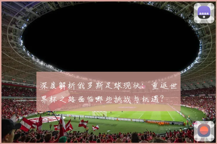 深度解析俄罗斯足球现状：重返世界杯之路面临哪些挑战与机遇？