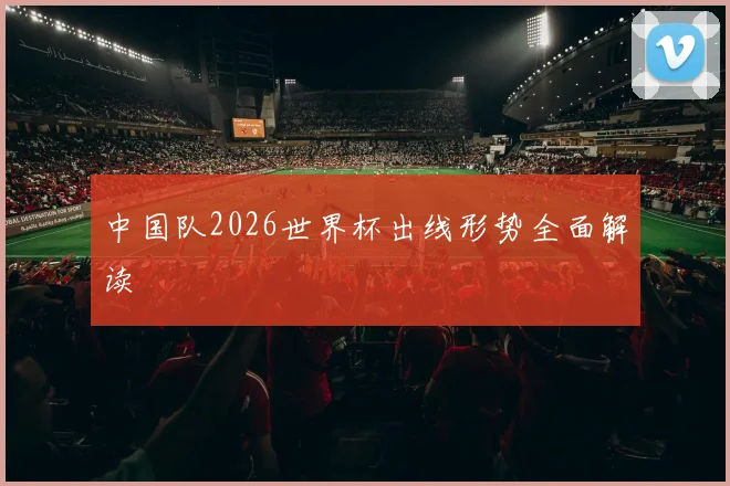 中国队2026世界杯出线形势全面解读